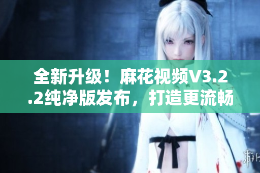 全新升级!麻花视频V3.2.2纯净版发布,打造更流畅的软件体验 全新升级!麻花视频V3.2.2纯净版发布,打造更流畅的软件体验
