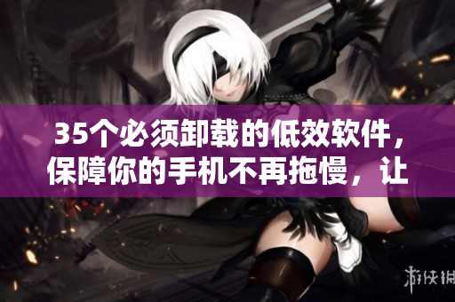 35个必须卸载的低效软件,保障你的手机不再拖慢,让你的生活更便捷 35个必须卸载的低效软件,保障你的手机不再拖慢,让你的生活更便捷