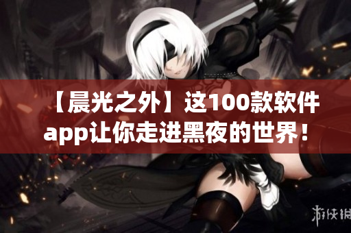 【晨光之外】这100款软件app让你走进黑夜的世界! 【晨光之外】这100款软件app让你走进黑夜的世界!