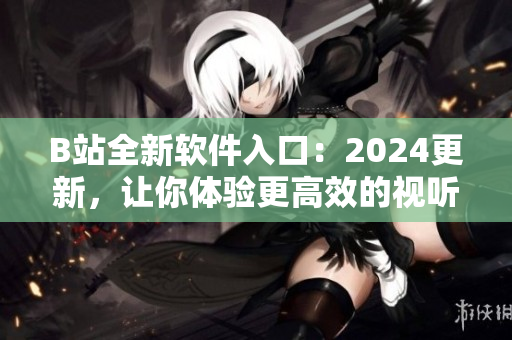 B站全新软件入口：2024更新，让你体验更高效的视听享受