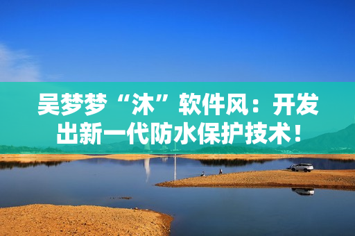 吴梦梦“沐”软件风:开发出新一代防水保护技术! 吴梦梦“沐”软件风:开发出新一代防水保护技术!