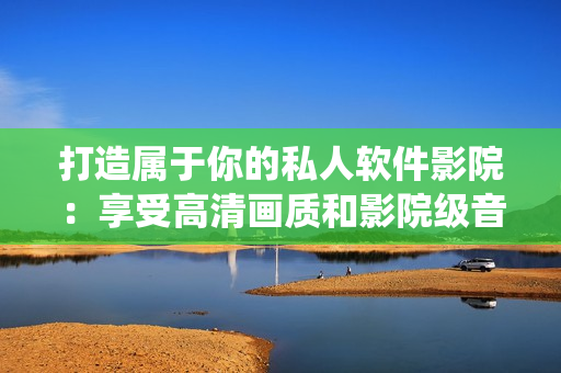 打造属于你的私人软件影院:享受高清画质和影院级音效的软件家庭影院系统 打造属于你的私人软件影院:享受高清画质和影院级音效的软件家庭影院系统