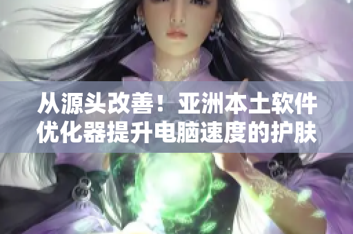 从源头改善!亚洲本土软件优化器提升电脑速度的护肤功效 从源头改善!亚洲本土软件优化器提升电脑速度的护肤功效