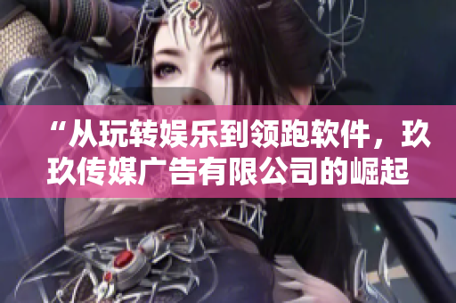 “从玩转娱乐到领跑软件，玖玖传媒广告有限公司的崛起之路”