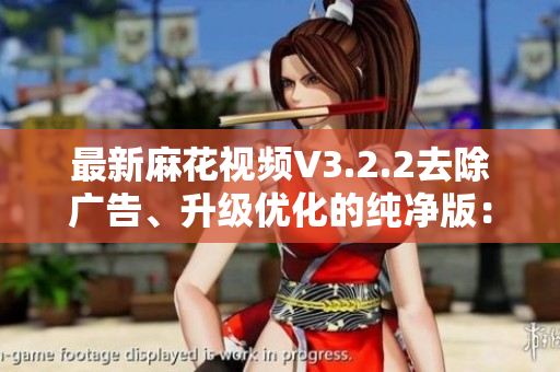 最新麻花视频V3.2.2去除广告、升级优化的纯净版:全方位软件评测 最新麻花视频V3.2.2去除广告、升级优化的纯净版:全方位软件评测
