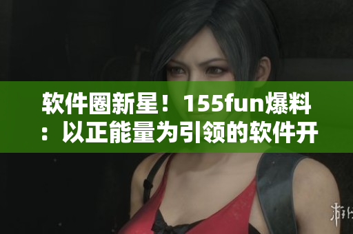 软件圈新星!155fun爆料:以正能量为引领的软件开发新趋势 软件圈新星!155fun爆料:以正能量为引领的软件开发新趋势