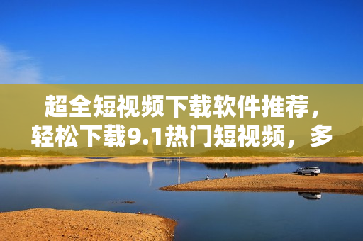 超全短视频下载软件推荐,轻松下载9.1热门短视频,多平台支持! 超全短视频下载软件推荐,轻松下载9.1热门短视频,多平台支持!