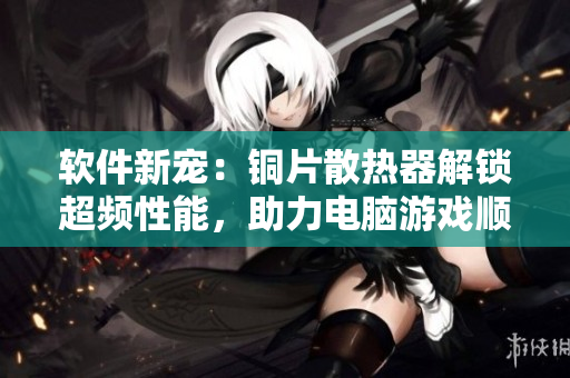 软件新宠:铜片散热器解锁超频性能,助力电脑游戏顺畅运行 软件新宠:铜片散热器解锁超频性能,助力电脑游戏顺畅运行