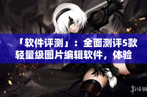 「软件评测」:全面测评5款轻量级图片编辑软件,体验最优选择! 「软件评测」:全面测评5款轻量级图片编辑软件,体验最优选择!