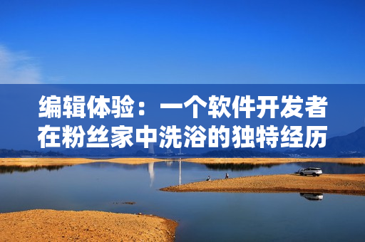编辑体验:一个软件开发者在粉丝家中洗浴的独特经历探究 编辑体验:一个软件开发者在粉丝家中洗浴的独特经历探究