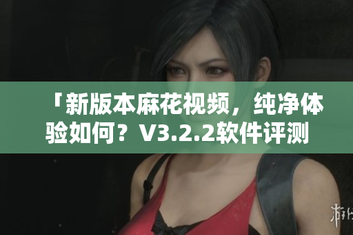 「新版本麻花视频,纯净体验如何?V3.2.2软件评测」 「新版本麻花视频,纯净体验如何?V3.2.2软件评测」