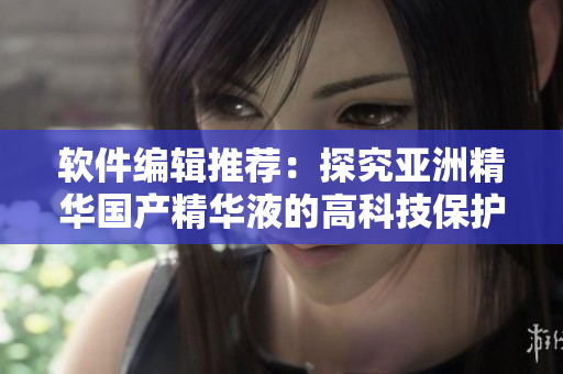 软件编辑推荐:探究亚洲精华国产精华液的高科技保护肤效果 软件编辑推荐:探究亚洲精华国产精华液的高科技保护肤效果