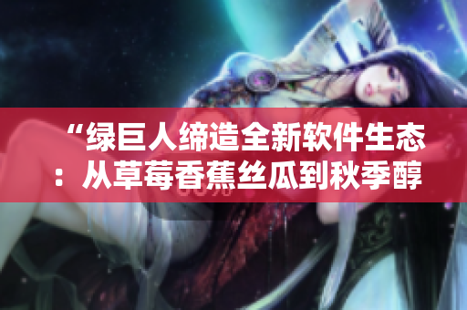 “绿巨人缔造全新软件生态:从草莓香蕉丝瓜到秋季醇香” “绿巨人缔造全新软件生态:从草莓香蕉丝瓜到秋季醇香”