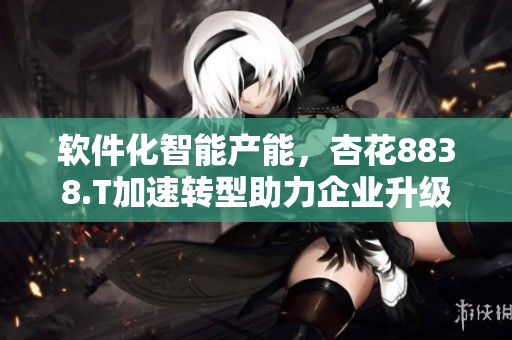 软件化智能产能,杏花8838.T加速转型助力企业升级 软件化智能产能,杏花8838.T加速转型助力企业升级