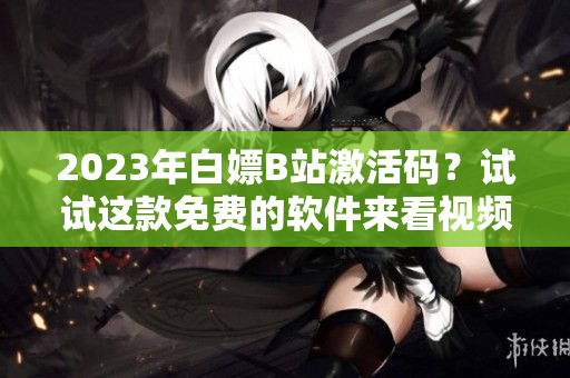2023年白嫖B站激活码?试试这款免费的软件来看视频吧! 2023年白嫖B站激活码?试试这款免费的软件来看视频吧!