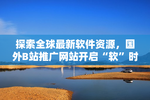 探索全球最新软件资源,国外B站推广网站开启“软”时代 探索全球最新软件资源,国外B站推广网站开启“软”时代