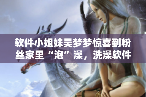 软件小姐妹吴梦梦惊喜到粉丝家里“泡”澡,洗澡软件推荐! 软件小姐妹吴梦梦惊喜到粉丝家里“泡”澡,洗澡软件推荐!