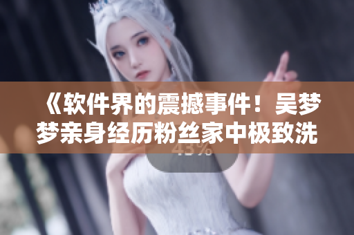 《软件界的震撼事件!吴梦梦亲身经历粉丝家中极致洗澡新体验》 《软件界的震撼事件!吴梦梦亲身经历粉丝家中极致洗澡新体验》