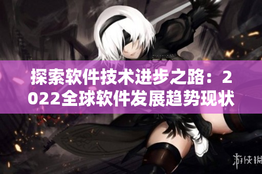 探索软件技术进步之路：2022全球软件发展趋势现状与未来展望