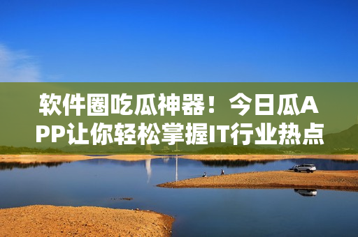 软件圈吃瓜神器!今日瓜APP让你轻松掌握IT行业热点 软件圈吃瓜神器!今日瓜APP让你轻松掌握IT行业热点