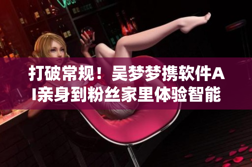 打破常规!吴梦梦携软件AI亲身到粉丝家里体验智能卫浴系统 打破常规!吴梦梦携软件AI亲身到粉丝家里体验智能卫浴系统