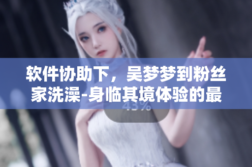 软件协助下,吴梦梦到粉丝家洗澡-身临其境体验的最新玩法 软件协助下,吴梦梦到粉丝家洗澡-身临其境体验的最新玩法