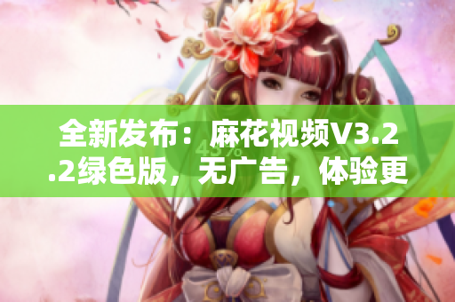 全新发布：麻花视频V3.2.2绿色版，无广告，体验更加舒适！