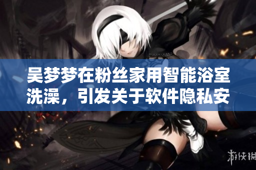 吴梦梦在粉丝家用智能浴室洗澡,引发关于软件隐私安全的讨论 吴梦梦在粉丝家用智能浴室洗澡,引发关于软件隐私安全的讨论