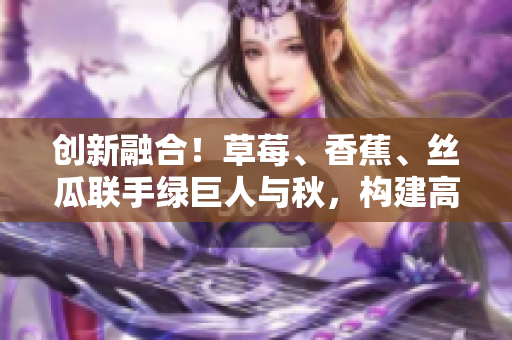 创新融合!草莓、香蕉、丝瓜联手绿巨人与秋,构建高效软件开发新模式 创新融合!草莓、香蕉、丝瓜联手绿巨人与秋,构建高效软件开发新模式