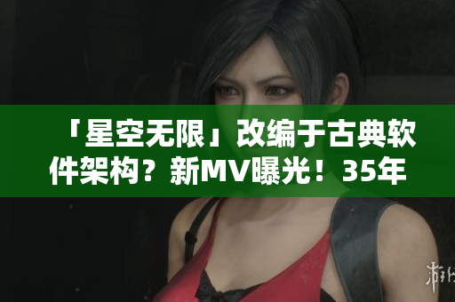 「星空无限」改编于古典软件架构?新MV曝光!35年技术积累与华丽特效并存! 「星空无限」改编于古典软件架构?新MV曝光!35年技术积累与华丽特效并存!