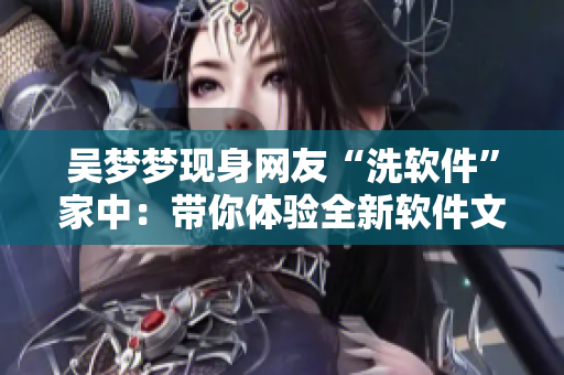 吴梦梦现身网友“洗软件”家中:带你体验全新软件文化! 吴梦梦现身网友“洗软件”家中:带你体验全新软件文化!