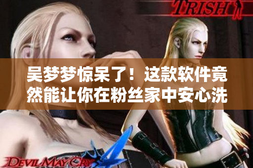 吴梦梦惊呆了!这款软件竟然能让你在粉丝家中安心洗澡! 吴梦梦惊呆了!这款软件竟然能让你在粉丝家中安心洗澡!