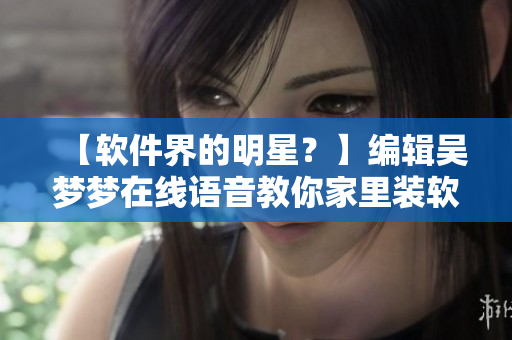 【软件界的明星?】编辑吴梦梦在线语音教你家里装软件、修电脑、防病毒! 【软件界的明星?】编辑吴梦梦在线语音教你家里装软件、修电脑、防病毒!