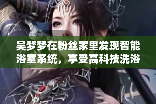 吴梦梦在粉丝家里发现智能浴室系统,享受高科技洗浴体验! 吴梦梦在粉丝家里发现智能浴室系统,享受高科技洗浴体验!