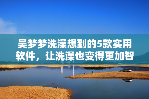 吴梦梦洗澡想到的5款实用软件,让洗澡也变得更加智能化 吴梦梦洗澡想到的5款实用软件,让洗澡也变得更加智能化