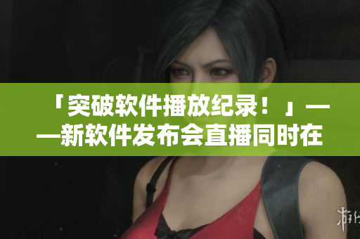 「突破软件播放纪录！」——新软件发布会直播同时在线观看破百万！