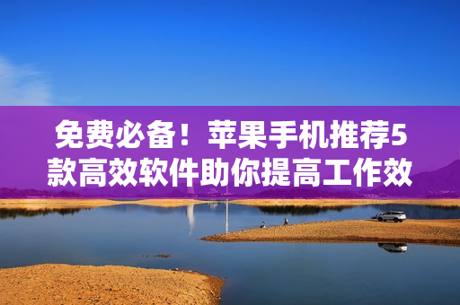 免费必备!苹果手机推荐5款高效软件助你提高工作效率 免费必备!苹果手机推荐5款高效软件助你提高工作效率