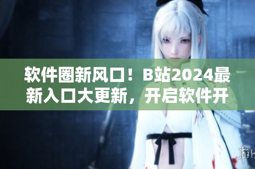 软件圈新风口!B站2024最新入口大更新,开启软件开发者全新视界! 软件圈新风口!B站2024最新入口大更新,开启软件开发者全新视界!