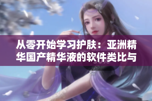 从零开始学习护肤:亚洲精华国产精华液的软件类比与功效解析 从零开始学习护肤:亚洲精华国产精华液的软件类比与功效解析