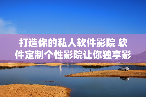 打造你的私人软件影院 软件定制个性影院让你独享影视无限 打造你的私人软件影院 软件定制个性影院让你独享影视无限