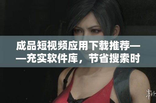成品短视频应用下载推荐——充实软件库,节省搜索时间 成品短视频应用下载推荐——充实软件库,节省搜索时间