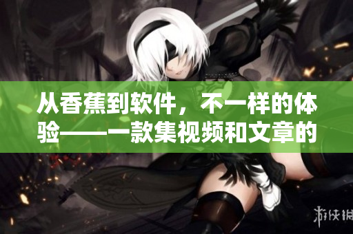 从香蕉到软件,不一样的体验——一款集视频和文章的软件APP 从香蕉到软件,不一样的体验——一款集视频和文章的软件APP
