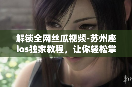 解锁全网丝瓜视频-苏州座ios独家教程,让你轻松掌握软件破解技巧 解锁全网丝瓜视频-苏州座ios独家教程,让你轻松掌握软件破解技巧