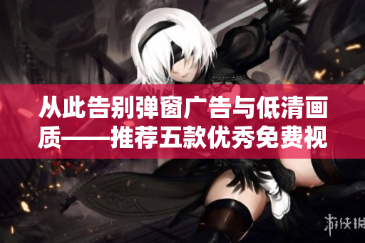 从此告别弹窗广告与低清画质——推荐五款优秀免费视频播放软件 从此告别弹窗广告与低清画质——推荐五款优秀免费视频播放软件