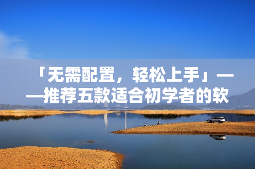 「无需配置,轻松上手」——推荐五款适合初学者的软件产品 「无需配置,轻松上手」——推荐五款适合初学者的软件产品