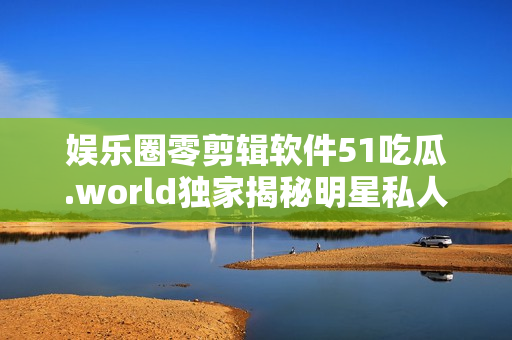 娱乐圈零剪辑软件51吃瓜.world独家揭秘明星私人生活 娱乐圈零剪辑软件51吃瓜.world独家揭秘明星私人生活