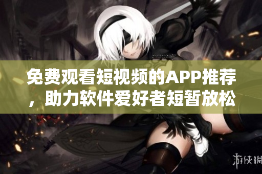 免费观看短视频的APP推荐,助力软件爱好者短暂放松 免费观看短视频的APP推荐,助力软件爱好者短暂放松