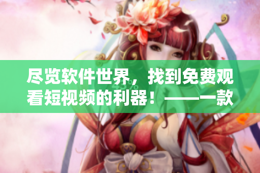 尽览软件世界,找到免费观看短视频的利器!——一款多功能软件推荐 尽览软件世界,找到免费观看短视频的利器!——一款多功能软件推荐