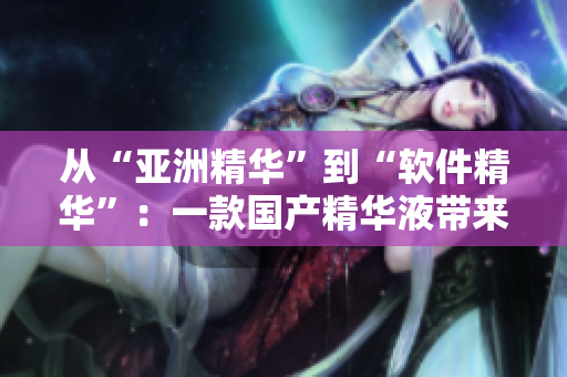 从“亚洲精华”到“软件精华”:一款国产精华液带来的护肤般顺滑软件体验 从“亚洲精华”到“软件精华”:一款国产精华液带来的护肤般顺滑软件体验
