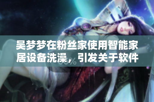 吴梦梦在粉丝家使用智能家居设备洗澡,引发关于软件安全的讨论。 吴梦梦在粉丝家使用智能家居设备洗澡,引发关于软件安全的讨论。